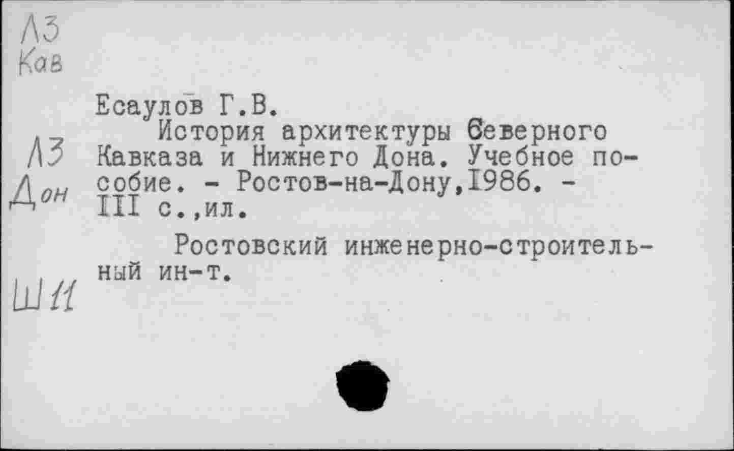 ﻿A3
K<2Ô
Есаулов Г.В.
. у История архитектуры беверного
/м Кавказа и Нижнего Дона. Учебное по-
Zl пи собие. - Ростов-на-Дону, 1986. -
III с.,ил.
Ростовский инженерно-строитель-
. . tt ный ин-т.